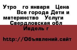  Утро 1-го января › Цена ­ 18 - Все города Дети и материнство » Услуги   . Свердловская обл.,Ивдель г.